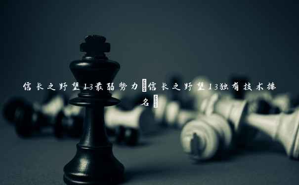 信长之野望13最弱势力(信长之野望13独有技术排名)