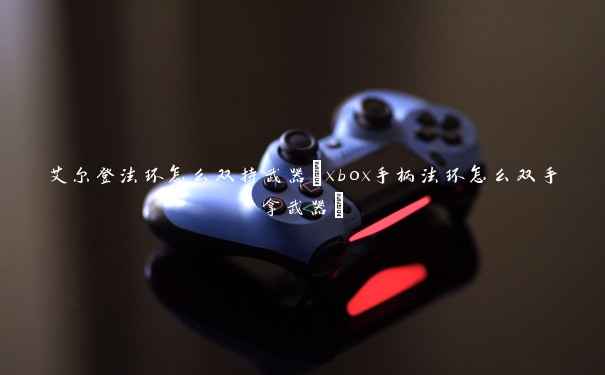 艾尔登法环怎么双持武器(xbox手柄法环怎么双手拿武器)