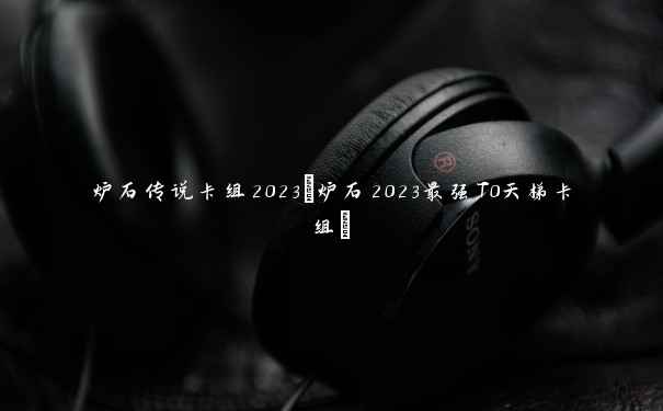 炉石传说卡组2023(炉石2023最强T0天梯卡组)