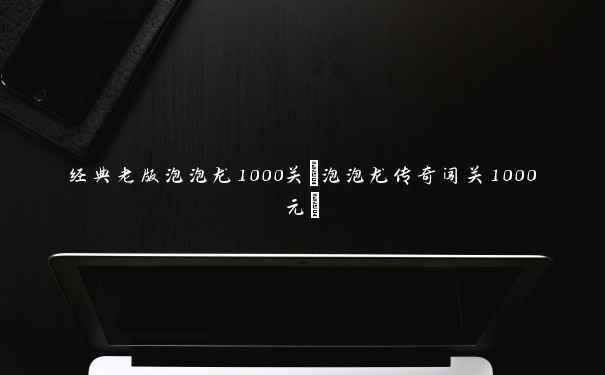 经典老版泡泡龙1000关(泡泡龙传奇闯关1000元)