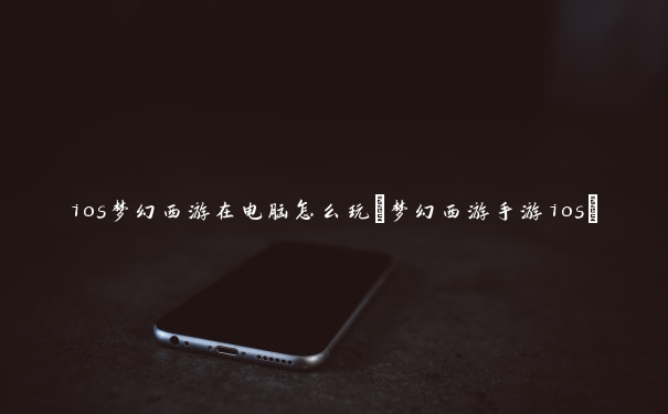 ios梦幻西游在电脑怎么玩(梦幻西游手游ios)