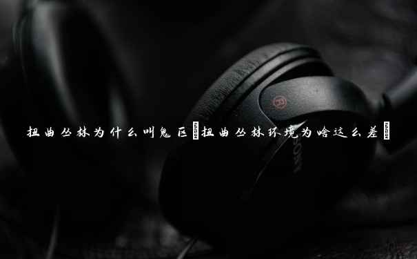 扭曲丛林为什么叫鬼区(扭曲丛林环境为啥这么差)