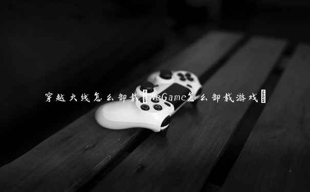 穿越火线怎么卸载(WeGame怎么卸载游戏)