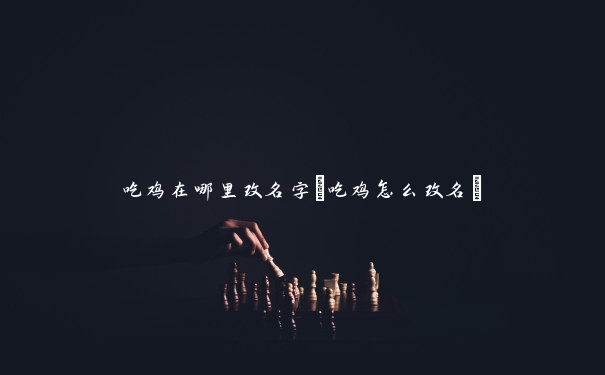 吃鸡在哪里改名字(吃鸡怎么改名)