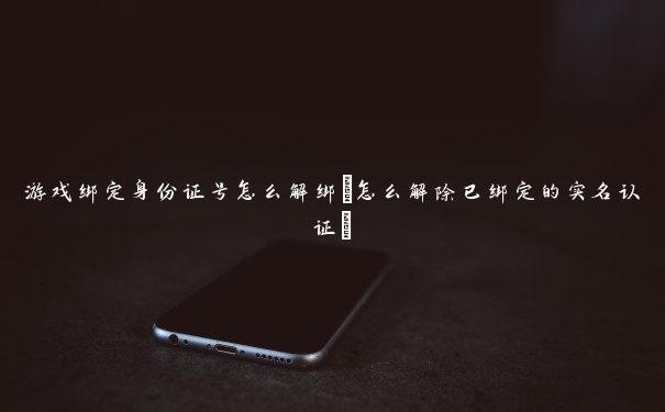 游戏绑定身份证号怎么解绑(怎么解除已绑定的实名认证)