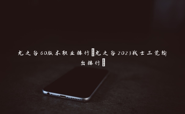 龙之谷60版本职业排行(龙之谷2023战士三觉输出排行)