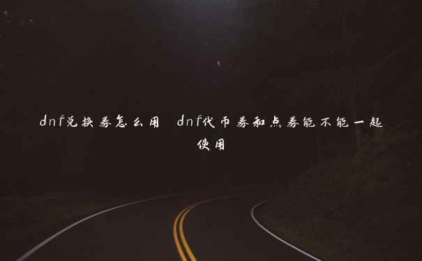 dnf兑换券怎么用 dnf代币券和点券能不能一起使用