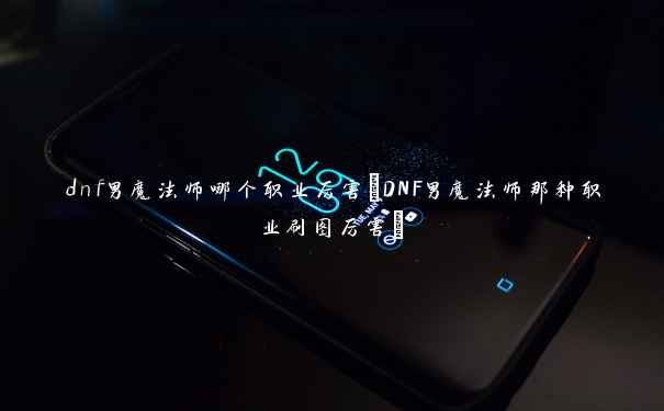 dnf男魔法师哪个职业厉害(DNF男魔法师那种职业刷图厉害)