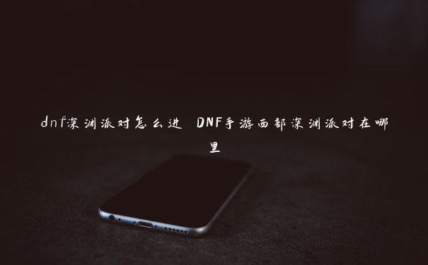 dnf深渊派对怎么进 DNF手游西部深渊派对在哪里