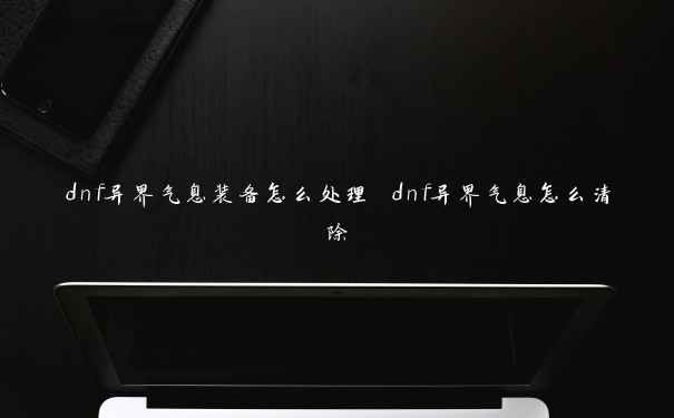 dnf异界气息装备怎么处理 dnf异界气息怎么清除