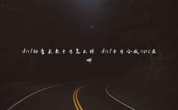 dnf初音未来卡片怎么样 dnf卡片合成npc在哪