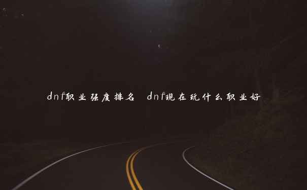 dnf职业强度排名 dnf现在玩什么职业好