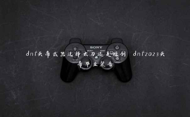 dnf天帝武器选择太刀还是短剑 dnf2023天帝毕业装备