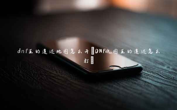 dnf王的遗迹地图怎么开(DNF魂图王的遗迹怎么打)