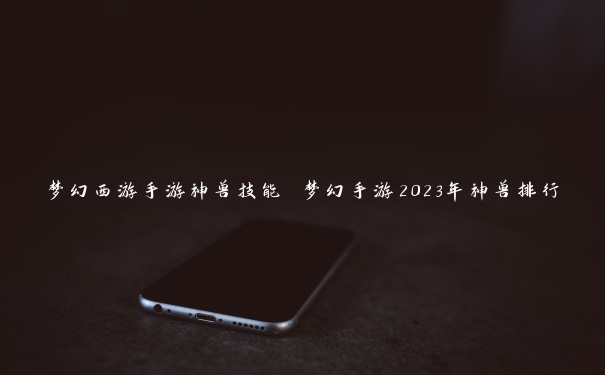 梦幻西游手游神兽技能 梦幻手游2023年神兽排行