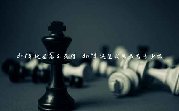 dnf幸运星怎么获得 dnf幸运星武器最高多少级