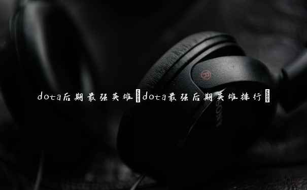 dota后期最强英雄(dota最强后期英雄排行)