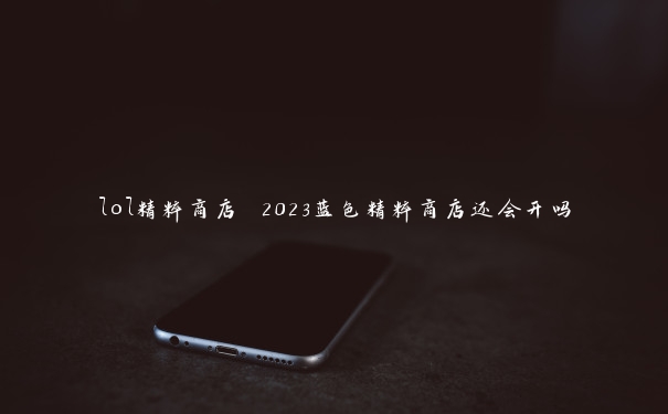 lol精粹商店 2023蓝色精粹商店还会开吗