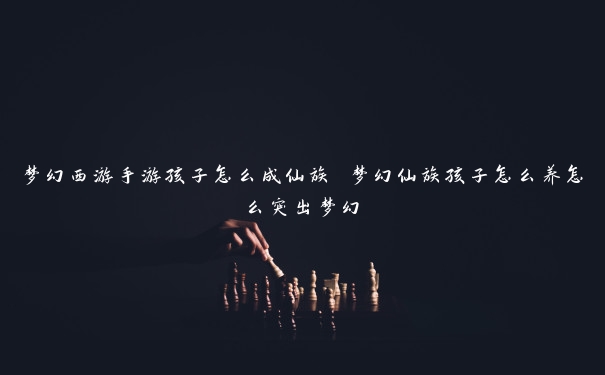 梦幻西游手游孩子怎么成仙族 梦幻仙族孩子怎么养怎么突出梦幻