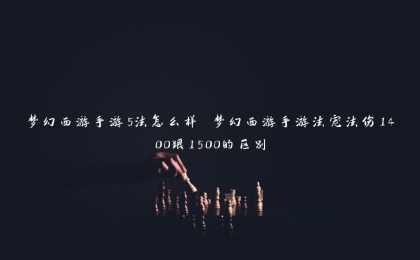 梦幻西游手游5法怎么样 梦幻西游手游法宠法伤1400跟1500的区别