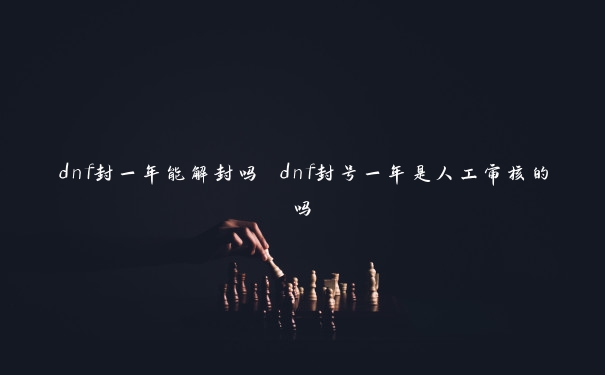 dnf封一年能解封吗 dnf封号一年是人工审核的吗