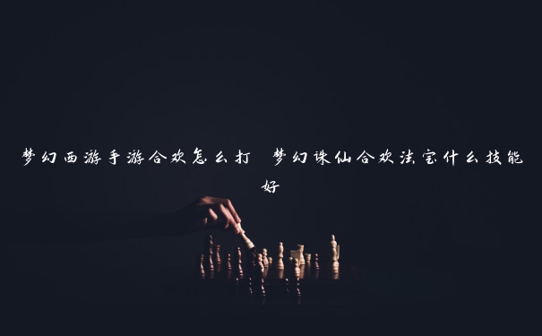 梦幻西游手游合欢怎么打 梦幻诛仙合欢法宝什么技能好