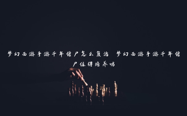 梦幻西游手游千年僵尸怎么复活 梦幻西游手游千年僵尸值得培养吗