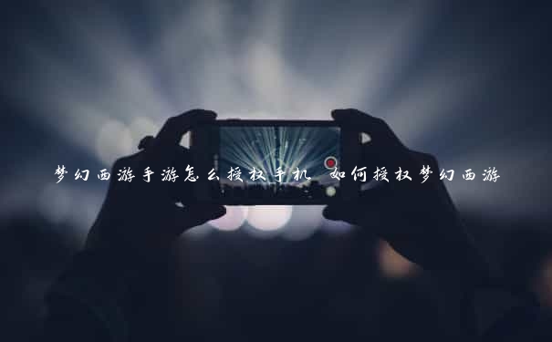 梦幻西游手游怎么授权手机 如何授权梦幻西游