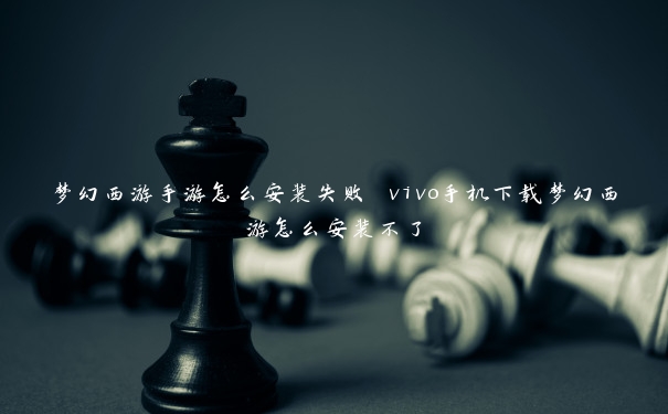 梦幻西游手游怎么安装失败 vivo手机下载梦幻西游怎么安装不了