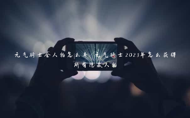 元气骑士全人物怎么弄 元气骑士2023年怎么获得所有隐藏人物