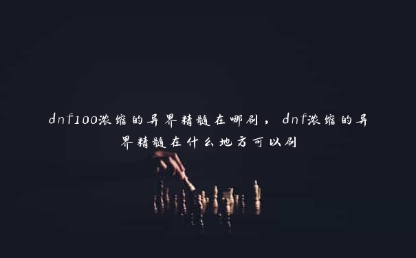 dnf100浓缩的异界精髓在哪刷，dnf浓缩的异界精髓在什么地方可以刷