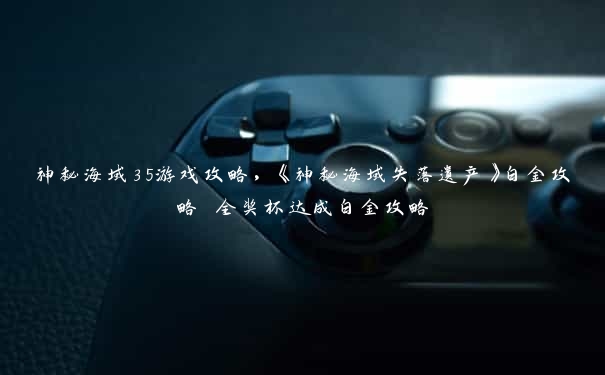 神秘海域35游戏攻略，《神秘海域失落遗产》白金攻略 全奖杯达成白金攻略