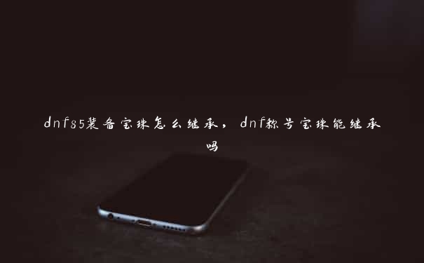 dnf85装备宝珠怎么继承，dnf称号宝珠能继承吗