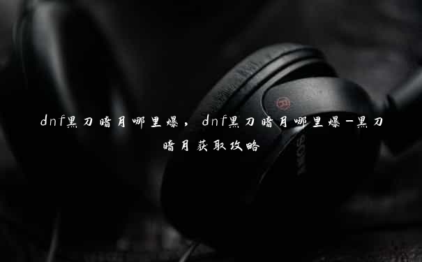 dnf黑刀暗月哪里爆，dnf黑刀暗月哪里爆-黑刀暗月获取攻略