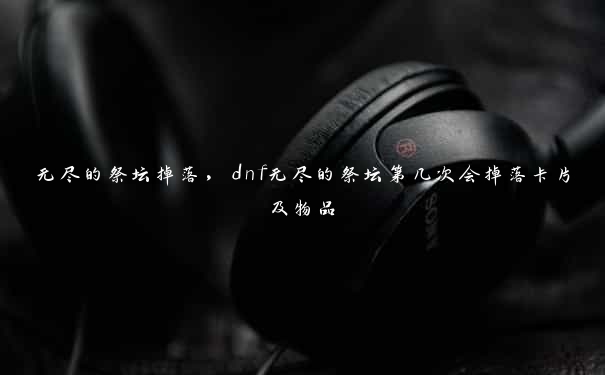 无尽的祭坛掉落，dnf无尽的祭坛第几次会掉落卡片及物品