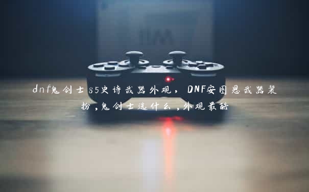 dnf鬼剑士85史诗武器外观，DNF安图恩武器装扮,鬼剑士选什么,外观最酷