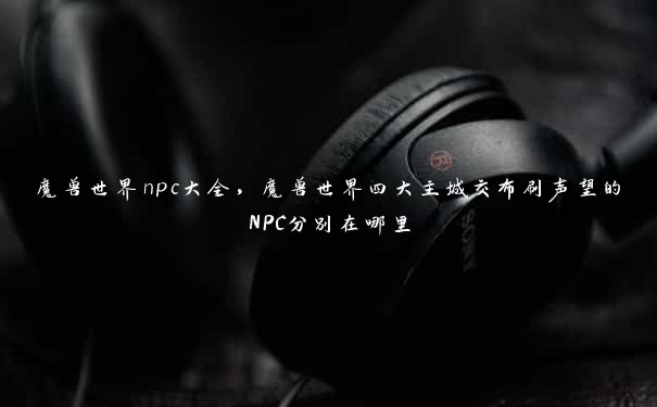 魔兽世界npc大全，魔兽世界四大主城交布刷声望的NPC分别在哪里