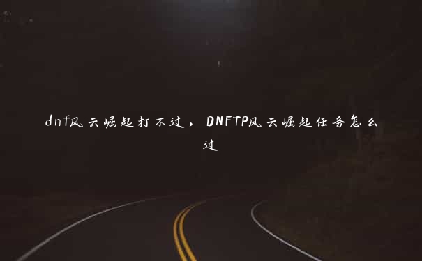 dnf风云崛起打不过，DNFTP风云崛起任务怎么过