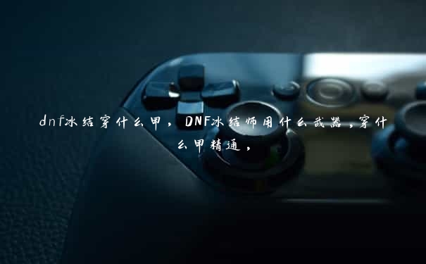 dnf冰结穿什么甲，DNF冰结师用什么武器,穿什么甲精通,