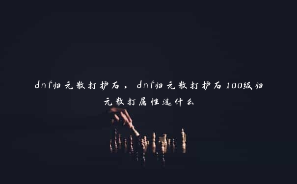 dnf归元散打护石，dnf归元散打护石100级归元散打属性选什么