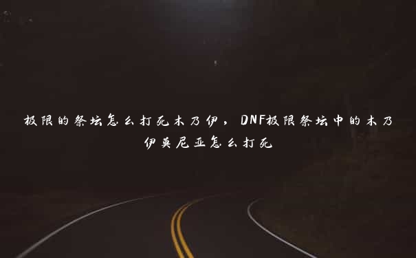 极限的祭坛怎么打死木乃伊，DNF极限祭坛中的木乃伊莫尼亚怎么打死