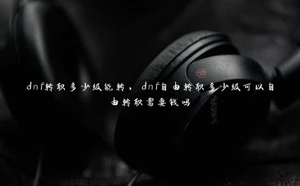 dnf转职多少级能转，dnf自由转职多少级可以自由转职需要钱吗