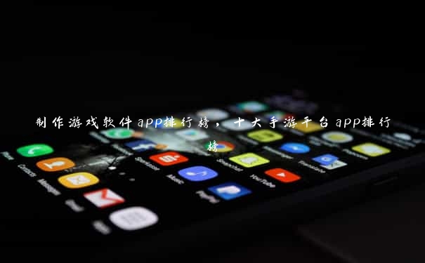 制作游戏软件app排行榜，十大手游平台app排行榜