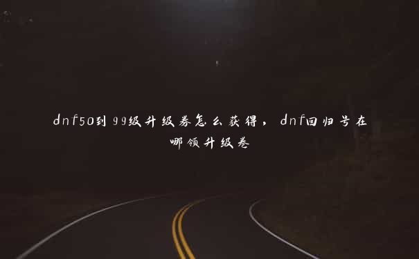 dnf50到99级升级券怎么获得，dnf回归号在哪领升级卷