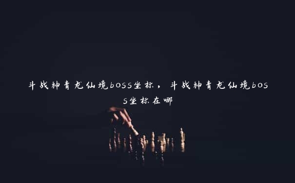 斗战神青龙仙境boss坐标，斗战神青龙仙境boss坐标在哪