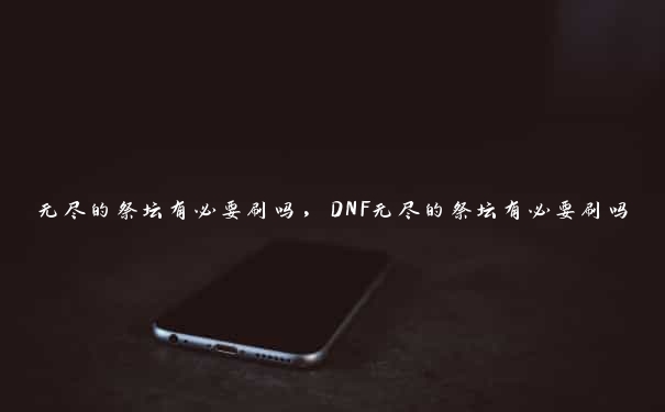 无尽的祭坛有必要刷吗，DNF无尽的祭坛有必要刷吗