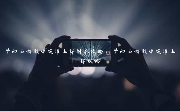 梦幻西游敦煌夜谭上部副本攻略，梦幻西游敦煌夜谭上部攻略