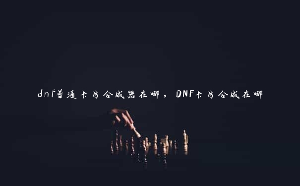 dnf普通卡片合成器在哪，DNF卡片合成在哪