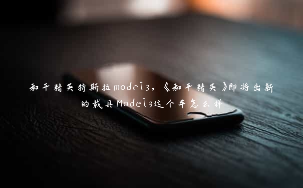 和平精英特斯拉model3，《和平精英》即将出新的载具Model3这个车怎么样