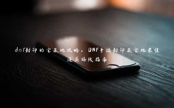 dnf封印的宝藏地攻略，DNF手游封印藏宝地最佳通关路线指南